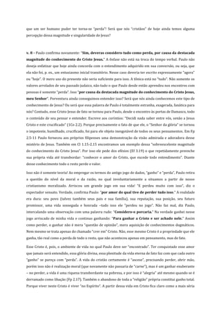 que um ser humano puder ter torna-se “perda”! Será que nós “cristãos” de hoje ainda temos alguma
percepção dessa magnitude e singularidade de Jesus?

v. 8 - Paulo confirma novamente: “Sim, deveras considero tudo como perda, por causa da destacada
magnitude do conhecimento do Cristo Jesus.” A ênfase não está na troca do tempo verbal. Paulo não
deseja enfatizar que hoje ainda concorda com o entendimento adquirido em sua conversão, ou seja, que
ela não foi, p. ex., um entusiasmo inicial transitório. Nesse caso deveria ter escrito expressamente “agora”
ou “hoje”. O mero uso do presente não seria suficiente para isso. A tônica está no “tudo”. Não somente os
valores arrolados de seu passado judaico, não tudo o que Paulo desde então aprendeu nos encontros com
pessoas é somente “perda”. Isso “por causa da destacada magnitude do conhecimento do Cristo Jesus,
meu Senhor”. Porventura ainda conseguimos entender isso? Será que nós ainda conhecemos este tipo de
conhecimento de Jesus? Ou será que essa palavra de Paulo é totalmente estranha, exagerada, fanática para
nós? Contudo, esse Cristo Jesus de fato se tornou para Paulo, desde o encontro às portas de Damasco, todo
o conteúdo de seu pensar e entender. Escreve aos coríntios: “Decidi nada saber entre vós, senão a Jesus
Cristo e este crucificado” (1Co 2.2). Porque precisamente o fato de que ele, o “Senhor da glória” se tornou
o impotente, humilhado, crucificado, foi para ele objeto inesgotável de todos os seus pensamentos. Em Fp
2.5-11 Paulo forneceu aos próprios filipenses uma demonstração da visão admirada e adoradora desse
mistério de Jesus. Também em Cl 1.15-2.15 encontramos um exemplo dessa “sobreexcelente magnitude
do conhecimento do Cristo Jesus”. Por isso ele pede dos efésios (Ef 3.19) o que repetidamente preenche
sua própria vida até transbordar: “conhecer o amor do Cristo, que excede todo entendimento”. Diante
desse conhecimento todo o resto perde o valor.
Isso não é somente teoria! Ao empregar os termos do antigo jogo de dados, “ganho” e “perda”, Paulo retira
a questão do nível da moral e da razão, no qual involuntariamente a situamos a partir de nosso
cristianismo moralizado. Arriscou um grande jogo em sua vida! “E perdeu muito com isso”, diz o
expectador sensato. Verdade, confirma Paulo: “por amor do qual tive de perder tudo isso.” A realidade
era dura: seu povo (talvez também seus pais e sua família), sua reputação, sua posição, seu futuro
promissor, uma vida sossegada e honrada –tudo isso ele “perdeu no jogo”. Não faz mal, diz Paulo,
intercalando uma observação com uma palavra rude: “Considero-o porcaria.” Na verdade ganhei nesse
jogo arriscado de minha vida e continuo ganhando: “Para ganhar a Cristo e ser achado nele.” Assim
como perder, o ganhar não é mera “questão de opinião”, mera aquisição de conhecimentos dogmáticos.
Nem mesmo se trata apenas do chamado “crer em” Cristo. Não, esse mesmo Cristo é a propriedade que ele
ganha, tão real como a perda de todo o resto, que não aconteceu apenas em pensamento, mas de fato.
Esse Cristo é, pois, o ambiente de vida no qual Paulo deve ser “encontrado”. Ter conquistado esse amor
que jamais será entendido, essa glória divina, essa plenitude da vida eterna de fato faz com que cada outro
“ganho” se pareça com “perda”. A vida do cristão certamente é “ascese”, precisando perder, abrir mão,
porém isso não é realização moral (que novamente não passaria de “carne”), mas é um ganhar exuberante
– no perder, a vida é uma riqueza transbordante na pobreza, e por isso é “alegria” até mesmo quando se é
derramado como libação (Fp 2.17). Também o abandono de toda a “religião” própria constitui ganho total.
Porque viver neste Cristo é viver “no Espírito”. A partir dessa vida em Cristo fica claro como a mais séria

 