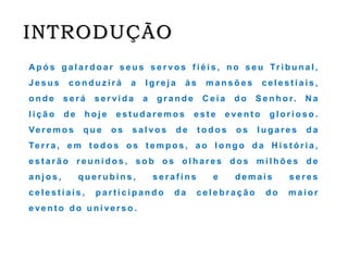 INTRODUÇÃO
Ap ó s g a l a r d o a r s e u s s e r vo s f i é i s , n o s e u Tr i b u n a l ,
J e s u s c o n d u z i r á a I g r e j a à s m a n s õ e s c e l e s t i a i s ,
o n d e s e r á s e r vi d a a g r a n d e C e i a d o S e n h o r. N a
l i ç ã o d e h o j e e s t u d a r e m o s e s t e e ve n t o g l o r i o s o .
Ve r e m o s q u e o s s a l vo s d e t o d o s o s l u g a r e s d a
Te r r a , e m t o d o s o s t e m p o s , a o l o n g o d a H i s t ó r i a ,
e s t a r ã o r e u n i d o s , s o b o s o l h a r e s d o s m i l h õ e s d e
a n j o s , q u e r u b i n s , s e r a f i n s e d e m a i s s e r e s
c e l e s t i a i s , p a r t i c i p a n d o d a c e l e b r a ç ã o d o m a i o r
e ve n t o d o u n i ve r s o .
 