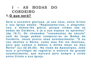 I - AS BODAS DO
CORDEIRO
1. O que será?
S e r á o e n c o n t r o g l o r i o s o , j á n o s c é u s , e n t r e C r i s t o
e s u a I g r e j a a m a d a : " R e g o z i j e m o - n o s , e a l e g r e m o -
n o s , e d e m o s - l h e g l ó r i a , p o r q u e v i n d a s s ã o a s
b o d a s d o C o r d e i r o , e j á a s u a e s p o s a s e a p r o n t o u "
( A p 1 9 . 7 ) . O s c h a m a d o s " c a s a m e n t o s d o s é c u l o "
n e m d e l o n g e p o d e m c o m p a r a r - s e à s B o d a s d o
C o r d e i r o . J e s u s p r e vi u e s s e a c o n t e c i m e n t o : " E e u
vo s d e s t i n o o R e i n o , c o m o m e u P a i m o d e s t i n o u ,
p a r a q u e c o m a i s e b e b a i s à m i n h a m e s a n o m e u
R e i n o " ( L c 2 2 . 2 9 , 3 0 ) . N a vi s ã o d o A p o c a l i p s e , J o ã o
t e ve o p r i vi l é g i o d e r e g i s t r a r o a n ú n c i o d o g r a n d e
a c o n t e c i m e n t o , q u e m a r c a r á p a r a s e m p r e a u n i ã o
e n t r e C r i s t o e s u a I g r e j a .
 