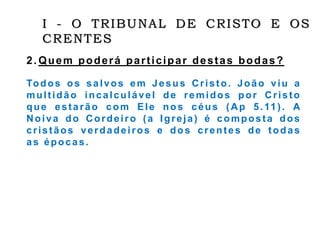 2. Quem poderá participar destas bodas?
Todos os salvos em Jesus Cristo. João viu a
multidão incalculável de remidos por Cristo
que estarão com Ele nos céus (Ap 5.11). A
Noiva do Cordeiro (a Igreja) é composta dos
cristãos verdadeiros e dos crentes de todas
as épocas.
I - O TRIBUNAL DE CRISTO E OS
CRENTES
 