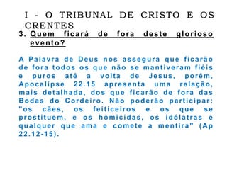 3. Quem ficará de fora deste glorioso
evento?
A Palavra de Deus nos assegura que ficarão
de fora todos os que não se mantiveram fiéis
e puros até a volta de Jesus, porém,
Apocalipse 22.15 apresenta uma relação,
mais detalhada, dos que ficarão de fora das
Bodas do Cordeiro. Não poderão participar:
"os cães, os feiticeiros e os que se
prostituem, e os homicidas, os idólatras e
qualquer que ama e comete a mentira" (Ap
22.12-15).
I - O TRIBUNAL DE CRISTO E OS
CRENTES
 