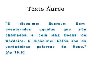 Texto Áureo
"E disse-me: Escreve: Bem-
aventurados aqueles que são
chamados à ceia das bodas do
Cordeiro. E disse-me: Estas são as
verdadeiras palavras de Deus."
(Ap 19.9)
 