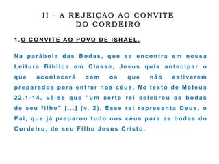 1 . O C O N V I T E A O P O V O D E I S R A E L .
N a p a r á b o l a d a s B o d a s , q u e s e e n c o n t r a e m n o s s a
L e i t u r a B í b l i c a e m C l a s s e , J e s u s q u i s a n t e c i p a r o
q u e a c o n t e c e r á c o m o s q u e n ã o e s t i v e r e m
p r e p a r a d o s p a r a e n t r a r n o s c é u s . N o t e x t o d e M a t e u s
2 2 . 1 - 1 4 , v ê - s e q u e " u m c e r t o r e i c e l e b r o u a s b o d a s
d e s e u f i l h o " [ . . . ] ( v. 2 ) . E s s e r e i r e p r e s e n t a D e u s , o
P a i , q u e j á p r e p a r o u t u d o n o s c é u s p a r a a s b o d a s d o
C o r d e i r o , d e s e u F i l h o J e s u s C r i s t o .
II - A REJEIÇÃO AO CONVITE
DO CORDEIRO
 