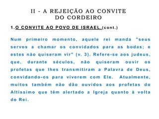 1 . O C O N V I T E A O P O V O D E I S R A E L . ( c o n t . )
N u m p r i m e i r o m o m e n t o , a q u e l e r e i m a n d a " s e u s
s e r vo s a c h a m a r o s c o n vi d a d o s p a r a a s b o d a s ; e
e s t e s n ã o q u i s e r a m vi r " ( v. 3 ) . R e f e r e - s e a o s j u d e u s ,
q u e , d u r a n t e s é c u l o s , n ã o q u i s e r a m o u vi r o s
p r o f e t a s q u e l h e s t r a n s m i t i r a m a P a l a vr a d e D e u s ,
c o n vi d a n d o - o s p a r a vi ve r e m c o m E l e . A t u a l m e n t e ,
m u i t o s t a m b é m n ã o d ã o o u vi d o s a o s p r o f e t a s d o
A l t í s s i m o q u e t ê m a l e r t a d o a I g r e j a q u a n t o à vo l t a
d o R e i .
II - A REJEIÇÃO AO CONVITE
DO CORDEIRO
 