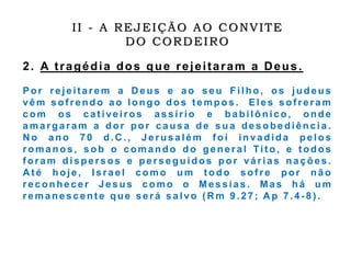 2. A tragédia dos que rejeitaram a Deus.
Por rejeitarem a Deus e a o s e u Filho, os judeus
vêm sof rendo a o longo dos tempos . Eles sof reram
com os cativeiros assírio e babilônico, onde
amargaram a dor por causa de s u a desobediência .
N o ano 7 0 d.C ., J e rus a lé m f oi in vadida pe los
romanos, sob o comando do general Tit o, e t odos
f oram dispe rs os e pe rs e guidos p o r várias nações .
A t é hoje, Israel como um todo sofre por não
reconhecer Jesus c omo o Messias . Mas h á um
remanescent e que será salvo ( R m 9 .2 7 ; A p 7 .4 - 8 ) .
II - A REJEIÇÃO AO CONVITE
DO CORDEIRO
 