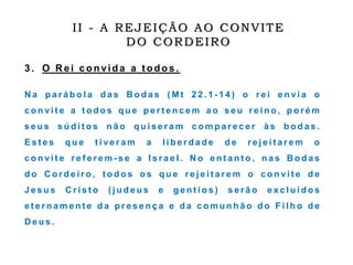 3 . O R ei convida a t odos .
N a p a r á b o l a d a s B o d a s ( M t 2 2 . 1 - 1 4 ) o r e i e n vi a o
c o n vi t e a t o d o s q u e p e r t e n c e m a o s e u r e i n o , p o r é m
s e u s s ú d i t o s n ã o q u i s e r a m c o m p a r e c e r à s b o d a s .
E s t e s q u e t i ve r a m a l i b e r d a d e d e r e j e i t a r e m o
c o n vi t e r e f e r e m - s e a I s r a e l . N o e n t a n t o , n a s B o d a s
d o C o r d e i r o , t o d o s o s q u e r e j e i t a r e m o c o n vi t e d e
J e s u s C r i s t o ( j u d e u s e g e n t i o s ) s e r ã o e x c l u í d o s
e t e r n a m e n t e d a p r e s e n ç a e d a c o m u n h ã o d o F i l h o d e
D e u s .
II - A REJEIÇÃO AO CONVITE
DO CORDEIRO
 
