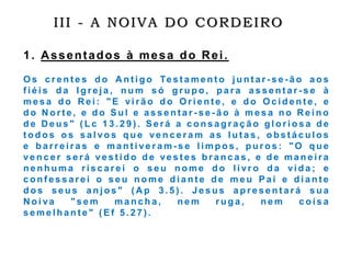 III - A NOIVA DO CORDEIRO
1. Assentados à mesa do Rei.
O s c r e n t e s d o A n t i g o Te s t a m e n t o j u n t a r - s e - ã o a o s
f i é i s d a I g r e j a , n u m s ó g r u p o , p a r a a s s e n t a r - s e à
m e s a d o R e i : " E vi r ã o d o O r i e n t e , e d o O c i d e n t e , e
d o N o r t e , e d o S u l e a s s e n t a r - s e - ã o à m e s a n o R e i n o
d e D e u s " ( L c 1 3 . 2 9 ) . S e r á a c o n s a g r a ç ã o g l o r i o s a d e
t o d o s o s s a l vo s q u e ve n c e r a m a s l u t a s , o b s t á c u l o s
e b a r r e i r a s e m a n t i ve r a m - s e l i m p o s , p u r o s : " O q u e
ve n c e r s e r á ve s t i d o d e ve s t e s b r a n c a s , e d e m a n e i r a
n e n h u m a r i s c a r e i o s e u n o m e d o l i vr o d a vi d a ; e
c o n f e s s a r e i o s e u n o m e d i a n t e d e m e u P a i e d i a n t e
d o s s e u s a n j o s " ( A p 3 . 5 ) . J e s u s a p r e s e n t a r á s u a
N o i va " s e m m a n c h a , n e m r u g a , n e m c o i s a
s e m e l h a n t e " ( E f 5 . 2 7 ) .
 