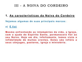III - A NOIVA DO CORDEIRO
1. As características da Noiva do Cordeiro
Ve j a m o s a l g u m a s d e s u a s p r i n c i p a i s m a r c a s :
a ) É f i e l
M e s m o e n f r e n t a n d o a s i n t e m p é r i e s d a vi d a , a I g r e j a ,
c o m a a j u d a d o E s p í r i t o S a n t o , p e r m a n e c e r á f i e l a o
s e u N o i vo . H o j e e m d i a , i n f e l i z m e n t e , t e m o s vi s t o a
i n f i d e l i d a d e d e m u i t o s c r e n t e s . E s t e s s ã o i n f i é i s a
s e u s c ô n j u g e s , p a s t o r e s , i g r e j a e m i n i s t é r i o .
 