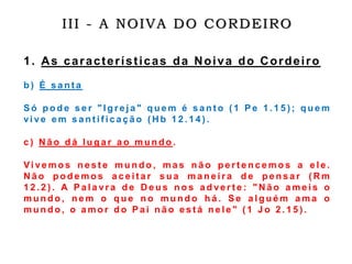 III - A NOIVA DO CORDEIRO
1. As características da Noiva do Cordeiro
b ) É s a n t a
S ó p o d e s e r " I g r e j a " q u e m é s a n t o ( 1 P e 1 . 1 5 ) ; q u e m
vi v e e m s a n t i f i c a ç ã o ( H b 1 2 . 1 4 ) .
c ) N ã o d á l u g a r a o m u n d o .
Vi ve m o s n e s t e m u n d o , m a s n ã o p e r t e n c e m o s a e l e .
N ã o p o d e m o s a c e i t a r s u a m a n e i r a d e p e n s a r ( R m
1 2 . 2 ) . A P a l a vr a d e D e u s n o s a d ve r t e : " N ã o a m e i s o
m u n d o , n e m o q u e n o m u n d o h á . S e a l g u é m a m a o
m u n d o , o a m o r d o P a i n ã o e s t á n e l e " ( 1 J o 2 . 1 5 ) .
 