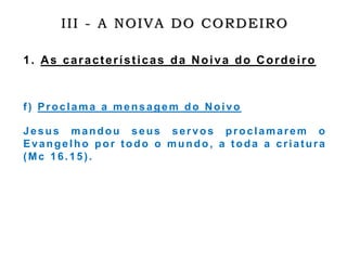 III - A NOIVA DO CORDEIRO
1. As características da Noiva do Cordeiro
f) Proclama a mensagem do Noivo
Jesus mandou seus servos proclamarem o
Evangelho por todo o mundo, a toda a criatura
(Mc 16.15).
 
