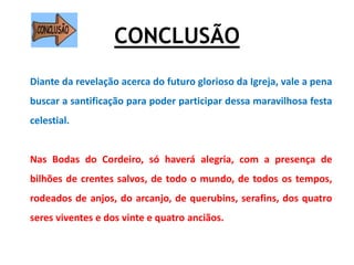 CONCLUSÃO
Diante da revelação acerca do futuro glorioso da Igreja, vale a pena
buscar a santificação para poder participar dessa maravilhosa festa
celestial.
Nas Bodas do Cordeiro, só haverá alegria, com a presença de
bilhões de crentes salvos, de todo o mundo, de todos os tempos,
rodeados de anjos, do arcanjo, de querubins, serafins, dos quatro
seres viventes e dos vinte e quatro anciãos.
 
