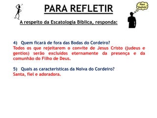 PARA REFLETIR
4) Quem ficará de fora das Bodas do Cordeiro?
Todos os que rejeitarem o convite de Jesus Cristo (judeus e
gentios) serão excluídos eternamente da presença e da
comunhão do Filho de Deus.
5) Quais as características da Noiva do Cordeiro?
Santa, fiel e adoradora.
A respeito da Escatologia Bíblica, responda:
 