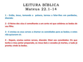 1 - Então, Jesus, tomando a palavra, tornou a falar-lhes em parábolas,
dizendo:
2 - O Reino dos céus é semelhante a um certo rei que celebrou as bodas de
seu filho.
3 - E enviou os seus servos a chamar os convidados para as bodas; e estes
não quiseram vir.
4 - Depois, enviou outros servos, dizendo: Dizei aos convidados: Eis que
tenho o meu jantar preparado, os meus bois e cevados já mortos, e tudo já
pronto; vinde às bodas.
LEITURA BÍBLICA
Mateus 22.1-14
 