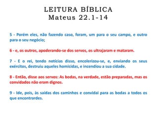 5 - Porém eles, não fazendo caso, foram, um para o seu campo, e outro
para o seu negócio;
6 - e, os outros, apoderando-se dos servos, os ultrajaram e mataram.
7 - E o rei, tendo notícias disso, encolerizou-se, e, enviando os seus
exércitos, destruiu aqueles homicidas, e incendiou a sua cidade.
8 - Então, disse aos servos: As bodas, na verdade, estão preparadas, mas os
convidados não eram dignos.
9 - Ide, pois, às saídas dos caminhos e convidai para as bodas a todos os
que encontrardes.
LEITURA BÍBLICA
Mateus 22.1-14
 