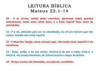 10 - E os servos, saindo pelos caminhos, ajuntaram todos quantos
encontraram, tanto maus como bons; e a festa nupcial ficou cheia de
convidados.
11 - E o rei, entrando para ver os convidados, viu ali um homem que não
estava trajado com veste nupcial.
12 - E disse-lhe: Amigo, como entraste aqui, não tendo veste nupcial? E ele
emudeceu.
13 - Disse, então, o rei aos servos: Amarrai-o de pés e mãos, levai-o e
lançai-o nas trevas exteriores; ali, haverá pranto e ranger de dentes.
14 - Porque muitos são chamados, mas poucos, escolhidos.
LEITURA BÍBLICA
Mateus 22.1-14
 