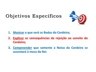 Objetivos Específicos
1. Mostrar o que será as Bodas do Cordeiro;
2. Explicar as consequências da rejeição ao convite do
Cordeiro;
3. Compreender que somente a Noiva do Cordeiro se
assentará à mesa do Rei.
 