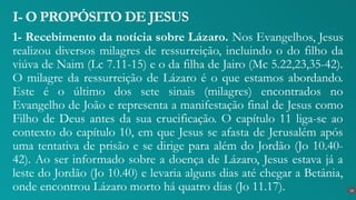 1- Recebimento da notícia sobre Lázaro. Nos Evangelhos, Jesus
realizou diversos milagres de ressurreição, incluindo o do filho da
viúva de Naim (Lc 7.11-15) e o da filha de Jairo (Mc 5.22,23,35-42).
Ο milagre da ressurreição de Lázaro é o que estamos abordando.
Este é o último dos sete sinais (milagres) encontrados no
Evangelho de João e representa a manifestação final de Jesus como
Filho de Deus antes da sua crucificação. O capítulo 11 liga-se ao
contexto do capítulo 10, em que Jesus se afasta de Jerusalém após
uma tentativa de prisão e se dirige para além do Jordão (Jo 10.40-
42). Ao ser informado sobre a doença de Lázaro, Jesus estava já a
leste do Jordão (Jo 10.40) e levaria alguns dias até chegar a Betânia,
onde encontrou Lázaro morto há quatro dias (Jo 11.17).
I- O PROPÓSITO DE JESUS
16
 