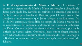 2- O desapontamento de Maria e Marta. O versículo 3
expressa a esperança de Maria e Marta em relação à chegada de
Jesus para ajudá-las. Devido ao carinho e à amizade que nosso
Senhor tinha pela família de Betânia, pois Ele os amava, elas
desejavam ardentemente que Jesus chegasse rapidamente (Jo
11.5). No entanto, a visita dEle no tempo de Maria e Marta não
se concretizou. É fundamental destacar que a vontade soberana
de Deus não está sujeita às circunstâncias humanas, por mais
difíceis que estas sejam. Contudo, Jesus nunca chega atrasado
nem adiantado no cumprimento da vontade do Pai. Ele chegou
a Betânia no momento certo, ainda que após o sepultamento de
Lázaro.
17
 