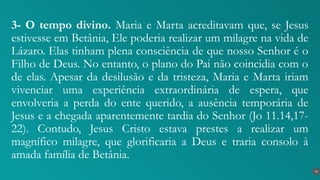 3- O tempo divino. Maria e Marta acreditavam que, se Jesus
estivesse em Betânia, Ele poderia realizar um milagre na vida de
Lázaro. Elas tinham plena consciência de que nosso Senhor é o
Filho de Deus. No entanto, o plano do Pai não coincidia com o
de elas. Apesar da desilusão e da tristeza, Maria e Marta iriam
vivenciar uma experiência extraordinária de espera, que
envolveria a perda do ente querido, a ausência temporária de
Jesus e a chegada aparentemente tardia do Senhor (Jo 11.14,17-
22). Contudo, Jesus Cristo estava prestes a realizar um
magnífico milagre, que glorificaria a Deus e traria consolo à
amada família de Betânia.
19
 
