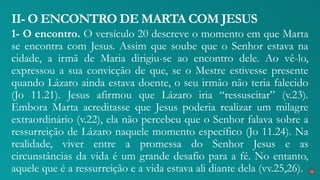 1- O encontro. O versículo 20 descreve o momento em que Marta
se encontra com Jesus. Assim que soube que o Senhor estava na
cidade, a irmã de Maria dirigiu-se ao encontro dele. Ao vê-lo,
expressou a sua convicção de que, se o Mestre estivesse presente
quando Lázaro ainda estava doente, o seu irmão não teria falecido
(Jo 11.21). Jesus afirmou que Lázaro iria “ressuscitar” (v.23).
Embora Marta acreditasse que Jesus poderia realizar um milagre
extraordinário (v.22), ela não percebeu que o Senhor falava sobre a
ressurreição de Lázaro naquele momento específico (Jo 11.24). Na
realidade, viver entre a promessa do Senhor Jesus e as
circunstâncias da vida é um grande desafio para a fé. No entanto,
aquele que é a ressurreição e a vida estava ali diante dela (vv.25,26).
II- O ENCONTRO DE MARTA COM JESUS
22
 
