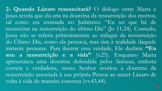2- Quando Lázaro ressuscitará? O diálogo entre Marta e
Jesus revela que ela cria na doutrina da ressurreição dos mortos,
tal como era ensinada no Judaísmo: “Eu sei que há de
ressuscitar na ressurreição do último Dia” (Jo 11.24). Contudo,
Jesus não se referia primeiramente ao milagre da ressurreição
do Último Dia, como ela pensava, mas sim à realidade daquele
instante presente. Para ilustrar essa verdade, Ele declara: “Eu
sou a ressurreição e a vida” (v.25). Enquanto Marta
apresentava uma doutrina defendida pelos fariseus, embora
correta e verdadeira, nosso Senhor revelou a doutrina da
ressurreição associada à sua própria Pessoa ao trazer Lázaro de
volta à vida de maneira concreta (vv.43,44).
24
 