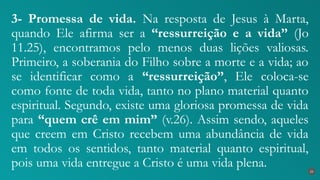 3- Promessa de vida. Na resposta de Jesus à Marta,
quando Ele afirma ser a “ressurreição e a vida” (Jo
11.25), encontramos pelo menos duas lições valiosas.
Primeiro, a soberania do Filho sobre a morte e a vida; ao
se identificar como a “ressurreição”, Ele coloca-se
como fonte de toda vida, tanto no plano material quanto
espiritual. Segundo, existe uma gloriosa promessa de vida
para “quem crê em mim” (v.26). Assim sendo, aqueles
que creem em Cristo recebem uma abundância de vida
em todos os sentidos, tanto material quanto espiritual,
pois uma vida entregue a Cristo é uma vida plena. 25
 