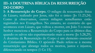 1- A Ressurreição do Corpo. O milagre da ressurreição física
de Lázaro, realizado por Jesus, não foi o único (Jo 11.23,24).
Como já observamos, outros milagres semelhantes estão
registrados nos Evangelhos. No entanto, ao contrário do que
aconteceu com Lázaro, que voltou a morrer, em João 5 o nosso
Senhor menciona a Ressurreição do Corpo para os últimos dias,
quando os salvos não experimentarão mais a morte (Jo 5.28,29).
A doutrina da Ressurreição do Corpo é um elemento essencial
do Cristianismo Bíblico. O apóstolo Paulo refere-se à mesma
ressurreição que abrange todos os mortos, justos e injustos,
diferenciando os tempos (1 Co 15).
III- A DOUTRINA BÍBLICA DA RESSURREIÇÃO
DO CORPO
28
 