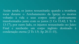 Assim sendo, os justos ressuscitarão quando a trombeta
tocar durante o Arrebatamento da Igreja; os mortos
voltarão à vida e seus corpos serão gloriosamente
transformados junto com os justos (1 Co 15.42; 1 Ts 4-
13-17); por outro lado, os injustos ressuscitarão no Juízo
Final e receberão um corpo inglório destinado à
condenação eterna (2 Ts 1.9; Ap 20.11-15).
29
 