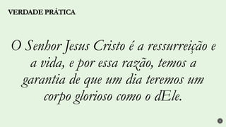 3
O Senhor Jesus Cristo é a ressurreição e
a vida, e por essa razão, temos a
garantia de que um dia teremos um
corpo glorioso como o dEle.
VERDADE PRÁTICA
 