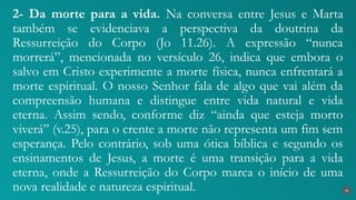 2- Da morte para a vida. Na conversa entre Jesus e Marta
também se evidenciava a perspectiva da doutrina da
Ressurreição do Corpo (Jo 11.26). A expressão “nunca
morrerá”, mencionada no versículo 26, indica que embora o
salvo em Cristo experimente a morte física, nunca enfrentará a
morte espiritual. O nosso Senhor fala de algo que vai além da
compreensão humana e distingue entre vida natural e vida
eterna. Assim sendo, conforme diz “ainda que esteja morto
viverá” (v.25), para o crente a morte não representa um fim sem
esperança. Pelo contrário, sob uma ótica bíblica e segundo os
ensinamentos de Jesus, a morte é uma transição para a vida
eterna, onde a Ressurreição do Corpo marca o início de uma
nova realidade e natureza espiritual. 30
 