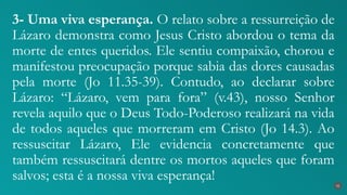 3- Uma viva esperança. O relato sobre a ressurreição de
Lázaro demonstra como Jesus Cristo abordou o tema da
morte de entes queridos. Ele sentiu compaixão, chorou e
manifestou preocupação porque sabia das dores causadas
pela morte (Jo 11.35-39). Contudo, ao declarar sobre
Lázaro: “Lázaro, vem para fora” (v.43), nosso Senhor
revela aquilo que o Deus Todo-Poderoso realizará na vida
de todos aqueles que morreram em Cristo (Jo 14.3). Ao
ressuscitar Lázaro, Ele evidencia concretamente que
também ressuscitará dentre os mortos aqueles que foram
salvos; esta é a nossa viva esperança!
31
 