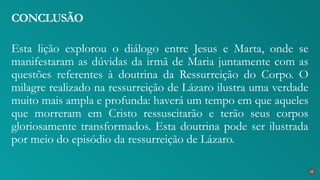 Esta lição explorou o diálogo entre Jesus e Marta, onde se
manifestaram as dúvidas da irmã de Maria juntamente com as
questões referentes à doutrina da Ressurreição do Corpo. O
milagre realizado na ressurreição de Lázaro ilustra uma verdade
muito mais ampla e profunda: haverá um tempo em que aqueles
que morreram em Cristo ressuscitarão e terão seus corpos
gloriosamente transformados. Esta doutrina pode ser ilustrada
por meio do episódio da ressurreição de Lázaro.
CONCLUSÃO
38
 