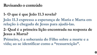Revisando o conteúdo
1- O que é que João 11.3 revela?
João 11.3 expressa a esperança de Maria e Marta em
relação à chegada de Jesus para ajudá-las.
2- Qual é a primeira lição encontrada na resposta de
Jesus a Marta?
Primeiro, é a soberania do Filho sobre a morte e a
vida; ao se identificar como a “ressurreição”.
39
 