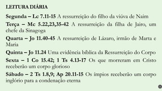 Segunda – Lc 7.11-15 A ressurreição do filho da viúva de Naim
Terça – Mc 5.22,23,35-42 A ressurreição da filha de Jairo, um
chefe da Sinagoga
Quarta – Jo 11.40-45 A ressurreição de Lázaro, irmão de Marta e
Maria
Quinta – Jo 11.24 Uma evidência bíblica da Ressurreição do Corpo
Sexta – 1 Co 15.42; 1 Ts 4.13-17 Os que morreram em Cristo
receberão um corpo glorioso
Sábado – 2 Ts 1.8,9; Ap 20.11-15 Os ímpios receberão um corpo
inglório para a condenação eterna
LEITURA DIÁRIA
4
 