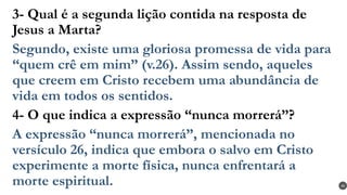 3- Qual é a segunda lição contida na resposta de
Jesus a Marta?
Segundo, existe uma gloriosa promessa de vida para
“quem crê em mim” (v.26). Assim sendo, aqueles
que creem em Cristo recebem uma abundância de
vida em todos os sentidos.
4- O que indica a expressão “nunca morrerá”?
A expressão “nunca morrerá”, mencionada no
versículo 26, indica que embora o salvo em Cristo
experimente a morte física, nunca enfrentará a
morte espiritual. 40
 