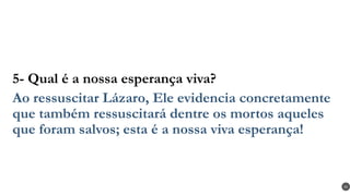 5- Qual é a nossa esperança viva?
Ao ressuscitar Lázaro, Ele evidencia concretamente
que também ressuscitará dentre os mortos aqueles
que foram salvos; esta é a nossa viva esperança!
41
 