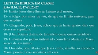 14- Então, Jesus disse-lhes te: Lázaro está morto,
15- e folgo, por amor de vós, de que eu lá não estivesse, para
que acredites.
17- Chegando, pois, Jesus, achou que já havia quatro dias que
estava na sepultura.
18- (Ora, Betânia distava de Jerusalém quase quinze estádios.)
19- E muitos dos judeus tinham ido consolar a Marta e a Maria,
acerca de seu irmão.
20- Ouvindo, pois, Marta que Jesus vinha, saiu-lhe ao encontro,
Maria, porém, ficou assentada em casa.
LEITURA BÍBLICA EM CLASSE
João 11.14, 15, 17-21, 23-27
6
 