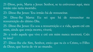 21-Disse, pois, Marta a Jesus: Senhor, se tu estivesses aqui, meu
irmão não teria morrido.
23- Disse-lhe Jesus: Teu irmão há de ressuscitar.
24- Disse-lhe Marta: Eu sei que há de ressuscitar na
ressurreição do último Dia.
25- Disse-lhe Jesus: Eu sou a ressurreição e a vida, quem crê em
mim, ainda que esteja morto, viverá;
26- e todo aquele que vive e crê em mim nunca morrerá. Crês
tu isso?
27- Disse-lhe ela: Sim, Senhor, creio que tu és o Cristo, o Filho
de Deus, que havia de vir ao mundo.
7
 