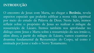 O encontro de Jesus com Marta, ao chegar a Betânia, revela
aspectos especiais que poderão edificar a nossa vida espiritual
por meio do estudo da Palavra de Deus. Nesta lição, iremos
refletir sobre o propósito de Jesus ao realizar o milagre da
ressurreição de Lázaro. Iremos também nos aprofundar no
diálogo entre Jesus e Marta sobre a ressurreição do seu irmão e,
além disso, a partir do milagre de Lázaro, vamos examinar a
doutrina fundamental da Ressurreição do Corpo, tal como é
ensinada por Jesus e todo o Novo Testamento.
INTRODUÇÃO
9
 