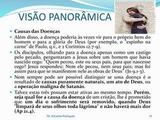 VISÃO PANORÂMICA
 Causas das Doenças
 Além disso, a doença poderia às vezes vir para o próprio bem do
homem e para a glória de Deus (por exemplo, o "espinho na
carne" de Paulo, q.v., e 2 Coríntios 12.7-9).
 Os discípulos, olhando para a doença apenas como um castigo
pelo pecado, perguntaram a Jesus sobre um homem que havia
nascido cego: "Quem pecou, este ou seus pais, para que nascesse
cego? Jesus respondeu: Nem ele pecou, nem seus pais; mas foi
assim para que se manifestem nele as obras de Deus" (Jo 9.1-3).
 Nem sempre pode ser possível distinguir se uma doença é o
resultado de causas puramente naturais, um ato de Deus, ou
a operação maligna de Satanás.
 Talvez estas três possam estar ativas ao mesmo tempo. Porém,
seja qual for a causa da doença de um cristão, lhe é prometido
que um dia o sofrimento será removido, quando Deus
"limpará de seus olhos toda lágrima" e não haverá mais dor
(Ap 21.4).
Pb. Edcarlos Rodrigues. 10
 