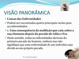 VISÃO PANORÂMICA
 Causas das Enfermidades
 Podem ser encontradas quatro principais razões para
as enfermidades:
 1. Uma consequência da maldição que caiu sobre a
raça humana depois do pecado de Adão e Eva.
 Neste sentido, todas as enfermidades derivam do
primeiro pecado do homem, embora isso não
signifique que uma enfermidade de um indivíduo seja
devida ao seu próprio pecado.
Pb. Edcarlos Rodrigues. 11
 