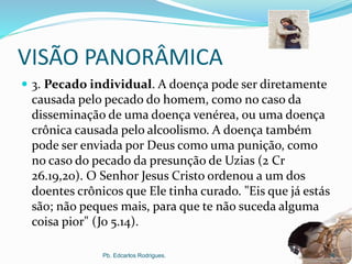 VISÃO PANORÂMICA
 3. Pecado individual. A doença pode ser diretamente
causada pelo pecado do homem, como no caso da
disseminação de uma doença venérea, ou uma doença
crônica causada pelo alcoolismo. A doença também
pode ser enviada por Deus como uma punição, como
no caso do pecado da presunção de Uzias (2 Cr
26.19,20). O Senhor Jesus Cristo ordenou a um dos
doentes crônicos que Ele tinha curado. "Eis que já estás
são; não peques mais, para que te não suceda alguma
coisa pior" (Jo 5.14).
Pb. Edcarlos Rodrigues. 14
 