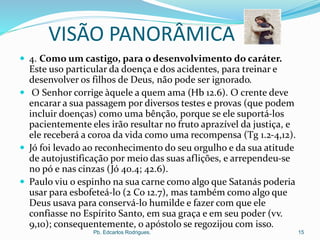 VISÃO PANORÂMICA
 4. Como um castigo, para o desenvolvimento do caráter.
Este uso particular da doença e dos acidentes, para treinar e
desenvolver os filhos de Deus, não pode ser ignorado.
 O Senhor corrige àquele a quem ama (Hb 12.6). O crente deve
encarar a sua passagem por diversos testes e provas (que podem
incluir doenças) como uma bênção, porque se ele suportá-los
pacientemente eles irão resultar no fruto aprazível da justiça, e
ele receberá a coroa da vida como uma recompensa (Tg 1.2-4,12).
 Jó foi levado ao reconhecimento do seu orgulho e da sua atitude
de autojustificação por meio das suas aflições, e arrependeu-se
no pó e nas cinzas (Jó 40.4; 42.6).
 Paulo viu o espinho na sua carne como algo que Satanás poderia
usar para esbofeteá-lo (2 Co 12.7), mas também como algo que
Deus usava para conservá-lo humilde e fazer com que ele
confiasse no Espírito Santo, em sua graça e em seu poder (vv.
9,10); consequentemente, o apóstolo se regozijou com isso.
Pb. Edcarlos Rodrigues. 15
 