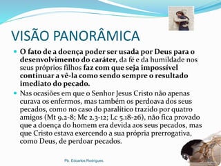 VISÃO PANORÂMICA
 O fato de a doença poder ser usada por Deus para o
desenvolvimento do caráter, da fé e da humildade nos
seus próprios filhos faz com que seja impossível
continuar a vê-la como sendo sempre o resultado
imediato do pecado.
 Nas ocasiões em que o Senhor Jesus Cristo não apenas
curava os enfermos, mas também os perdoava dos seus
pecados, como no caso do paralítico trazido por quatro
amigos (Mt 9.2-8; Mc 2.3-12; Lc 5.18-26), não fica provado
que a doença do homem era devida aos seus pecados, mas
que Cristo estava exercendo a sua própria prerrogativa,
como Deus, de perdoar pecados.
Pb. Edcarlos Rodrigues. 17
 