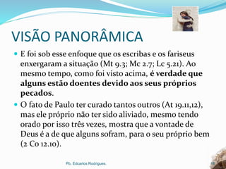 VISÃO PANORÂMICA
 E foi sob esse enfoque que os escribas e os fariseus
enxergaram a situação (Mt 9.3; Mc 2.7; Lc 5.21). Ao
mesmo tempo, como foi visto acima, é verdade que
alguns estão doentes devido aos seus próprios
pecados.
 O fato de Paulo ter curado tantos outros (At 19.11,12),
mas ele próprio não ter sido aliviado, mesmo tendo
orado por isso três vezes, mostra que a vontade de
Deus é a de que alguns sofram, para o seu próprio bem
(2 Co 12.10).
Pb. Edcarlos Rodrigues. 18
 