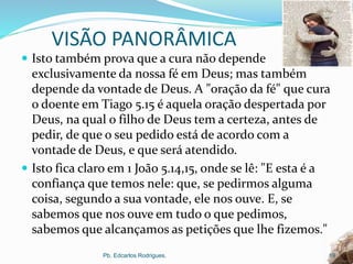 VISÃO PANORÂMICA
 Isto também prova que a cura não depende
exclusivamente da nossa fé em Deus; mas também
depende da vontade de Deus. A "oração da fé" que cura
o doente em Tiago 5.15 é aquela oração despertada por
Deus, na qual o filho de Deus tem a certeza, antes de
pedir, de que o seu pedido está de acordo com a
vontade de Deus, e que será atendido.
 Isto fica claro em 1 João 5.14,15, onde se lê: "E esta é a
confiança que temos nele: que, se pedirmos alguma
coisa, segundo a sua vontade, ele nos ouve. E, se
sabemos que nos ouve em tudo o que pedimos,
sabemos que alcançamos as petições que lhe fizemos."
Pb. Edcarlos Rodrigues. 19
 