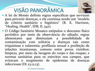 VISÃO PANORÂMICA
 A lei de Moisés definiu regras específicas que serviram
para prevenir doenças, e ela continua sendo um "modelo
de critério sanitário e higiénico" (R. K. Harrison,
"Healing, Health", IDB, II, 542).
 O Código Sanitário Mosaico estipulou o descanso físico
periódico por meio da observância do sábado; regras
alimentares que diminuíam a possibilidade de
contaminação com solitária e doenças tais como
triquiníase e tularemia; profilaxia sexual e proibição de
relações incestuosas, comuns entre povos vizinhos;
limpeza, por meio da lavagem do corpo e das roupas; e
normas sanitárias para os exércitos nos campos, que
evitavam o surgimento de epidemias de doenças
infecciosas (Dt 23.12,13).
Pb. Edcarlos Rodrigues. 20
 