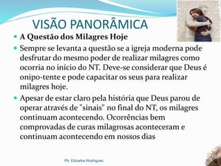 VISÃO PANORÂMICA
 A Questão dos Milagres Hoje
 Sempre se levanta a questão se a igreja moderna pode
desfrutar do mesmo poder de realizar milagres como
ocorria no início do NT. Deve-se considerar que Deus é
onipo-tente e pode capacitar os seus para realizar
milagres hoje.
 Apesar de estar claro pela história que Deus parou de
operar através de "sinais" no final do NT, os milagres
continuam acontecendo. Ocorrências bem
comprovadas de curas milagrosas aconteceram e
continuam acontecendo em nossos dias
Pb. Edcarlos Rodrigues. 22
 