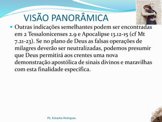VISÃO PANORÂMICA
 Outras indicações semelhantes podem ser encontradas
em 2 Tessalonicenses 2.9 e Apocalipse 13.12-15 (cf Mt
7.21-23). Se no plano de Deus as falsas operações de
milagres deverão ser neutralizadas, podemos presumir
que Deus permitirá aos crentes uma nova
demonstração apostólica de sinais divinos e maravilhas
com esta finalidade específica.
Pb. Edcarlos Rodrigues. 24
 
