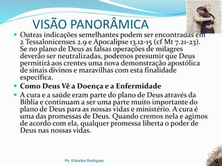 VISÃO PANORÂMICA
 Outras indicações semelhantes podem ser encontradas em
2 Tessalonicenses 2.9 e Apocalipse 13.12-15 (cf Mt 7.21-23).
Se no plano de Deus as falsas operações de milagres
deverão ser neutralizadas, podemos presumir que Deus
permitirá aos crentes uma nova demonstração apostólica
de sinais divinos e maravilhas com esta finalidade
específica.
 Como Deus Vê a Doença e a Enfermidade
 A cura e a saúde eram parte do plano de Deus através da
Bíblia e continuam a ser uma parte muito importante do
plano de Deus para as nossas vidas e ministério. A cura é
uma das promessas de Deus. Quando cremos nela e agimos
de acordo com ela, qualquer promessa liberta o poder de
Deus nas nossas vidas.
Pb. Edcarlos Rodrigues. 25
 